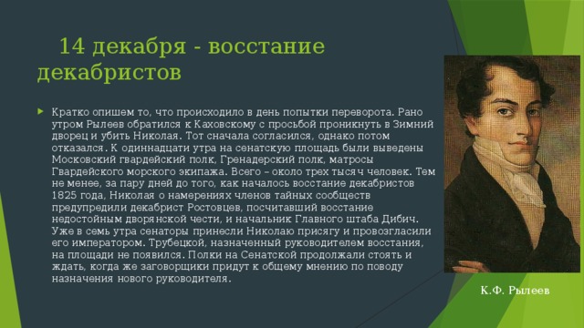  14 декабря - восстание декабристов Кратко опишем то, что происходило в день попытки переворота. Рано утром Рылеев обратился к Каховскому с просьбой проникнуть в Зимний дворец и убить Николая. Тот сначала согласился, однако потом отказался. К одиннадцати утра на сенатскую площадь были выведены Московский гвардейский полк, Гренадерский полк, матросы Гвардейского морского экипажа. Всего – около трех тысяч человек. Тем не менее, за пару дней до того, как началось восстание декабристов 1825 года, Николая о намерениях членов тайных сообществ предупредили декабрист Ростовцев, посчитавший восстание недостойным дворянской чести, и начальник Главного штаба Дибич. Уже в семь утра сенаторы принесли Николаю присягу и провозгласили его императором. Трубецкой, назначенный руководителем восстания, на площади не появился. Полки на Сенатской продолжали стоять и ждать, когда же заговорщики придут к общему мнению по поводу назначения нового руководителя.  К.Ф. Рылеев 