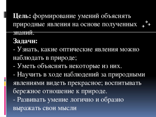 Цель:  формирование умений объяснять природные явления на основе полученных знаний.  Задачи:  - Узнать, какие оптические явления можно наблюдать в природе;  - Уметь объяснять некоторые из них.  - Научить в ходе наблюдений за природными явлениями видеть прекрасное; воспитывать бережное отношение к природе.  - Развивать умение логично и образно выражать свои мысли