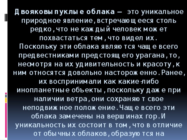 Двояковыпуклые облака — это уникальное природное явление, встречающееся столь редко, что не каждый человек может похвастаться тем, что видел их.   Поскольку эти облака являются чаще всего предвестниками предстоящего урагана, то, несмотря на их удивительность и красоту, к ним относятся довольно настороженно. Ранее, их воспринимали как какие-либо инопланетные объекты, поскольку даже при наличии ветра, они сохраняют свое неподвижное положение. Чаще всего эти облака замечены на вершинах гор. И уникальность их состоит в том, что в отличие от обычных облаков, образуются на нисходящих потоках воздуха.