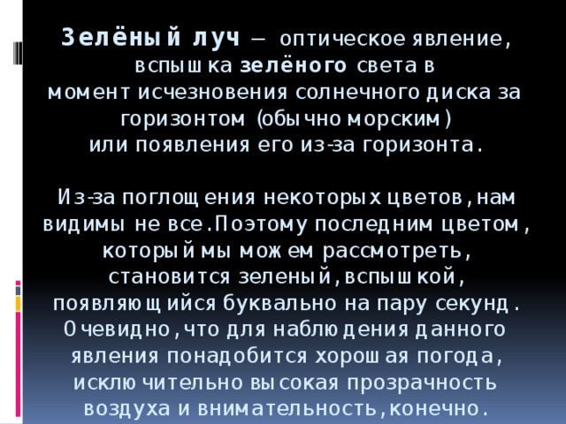 Зелёный   луч   — оптическое явление, вспышка  зелёного  света в момент исчезновения солнечного диска за горизонтом (обычно морским) или появления его из-за горизонта.   Из-за поглощения некоторых цветов, нам видимы не все. Поэтому последним цветом, который мы можем рассмотреть, становится зеленый, вспышкой, появляющийся буквально на пару секунд. Очевидно, что для наблюдения данного явления понадобится хорошая погода, исключительно высокая прозрачность воздуха и внимательность, конечно.