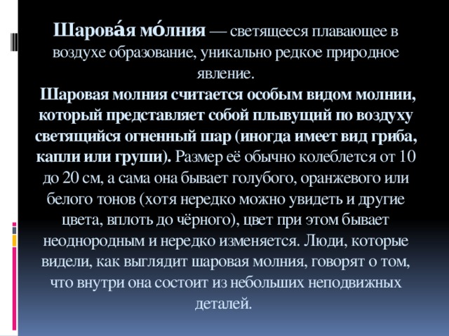 Шарова́я мо́лния  — светящееся плавающее в воздухе образование, уникально редкое природное явление.  Шаровая молния считается особым видом молнии, который представляет собой плывущий по воздуху светящийся огненный шар (иногда имеет вид гриба, капли или груши).  Размер её обычно колеблется от 10 до 20 см, а сама она бывает голубого, оранжевого или белого тонов (хотя нередко можно увидеть и другие цвета, вплоть до чёрного), цвет при этом бывает неоднородным и нередко изменяется. Люди, которые видели, как выглядит шаровая молния, говорят о том, что внутри она состоит из небольших неподвижных деталей.