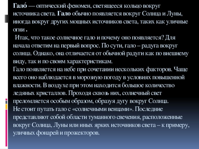 Гало́  — оптический феномен, светящееся кольцо вокруг источника света.  Гало  обычно появляется вокруг Солнца и Луны, иногда вокруг других мощных источников света, таких как уличные огни .   Итак, что такое солнечное гало и почему оно появляется? Для начала ответим на первый вопрос. По сути, гало – радуга вокруг солнца. Однако, она отличается от обычной радуги как по внешнему виду, так и по своим характеристикам.  Гало появляется на небе при сочетании нескольких факторов. Чаще всего оно наблюдается в морозную погоду в условиях повышенной влажности. В воздухе при этом находится большое количество ледяных кристаллов. Проходя сквозь них, солнечный свет преломляется особым образом, образуя дугу вокруг Солнца.  Не стоит путать гало с «солнечными венцами». Последние представляют собой области туманного свечения, расположенные вокруг Солнца, Луны или иных ярких источников света – к примеру, уличных фонарей и прожекторов.