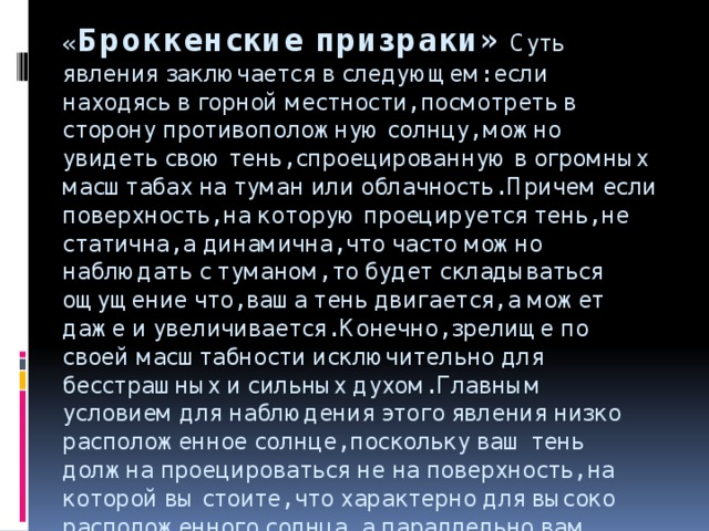 « Броккенские   призраки» Суть явления заключается в следующем: если находясь в горной местности, посмотреть в сторону противоположную солнцу, можно увидеть свою тень, спроецированную в огромных масштабах на туман или облачность. Причем если поверхность, на которую проецируется тень, не статична, а динамична, что часто можно наблюдать с туманом, то будет складываться ощущение что, ваша тень двигается, а может даже и увеличивается. Конечно, зрелище по своей масштабности исключительно для бесстрашных и сильных духом. Главным условием для наблюдения этого явления низко расположенное солнце, поскольку ваш тень должна проецироваться не на поверхность, на которой вы стоите, что характерно для высоко расположенного солнца, а параллельно вам.