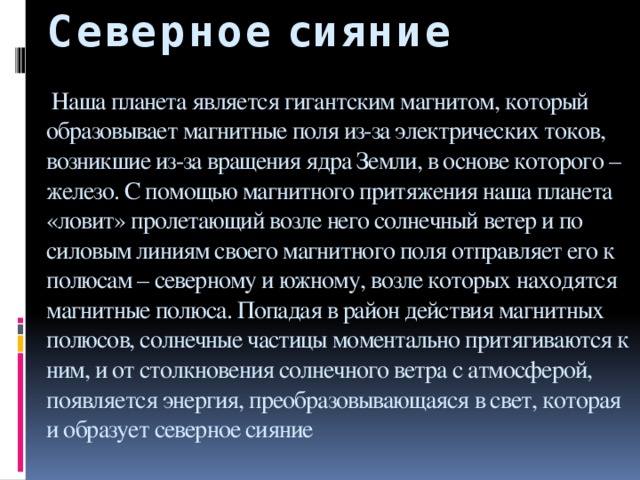 Северное сияние   Наша планета является гигантским магнитом, который образовывает магнитные поля из-за электрических токов, возникшие из-за вращения ядра Земли, в основе которого – железо. С помощью магнитного притяжения наша планета «ловит» пролетающий возле него солнечный ветер и по силовым линиям своего магнитного поля отправляет его к полюсам – северному и южному, возле которых находятся магнитные полюса. Попадая в район действия магнитных полюсов, солнечные частицы моментально притягиваются к ним, и от столкновения солнечного ветра с атмосферой, появляется энергия, преобразовывающаяся в свет, которая и образует северное сияние