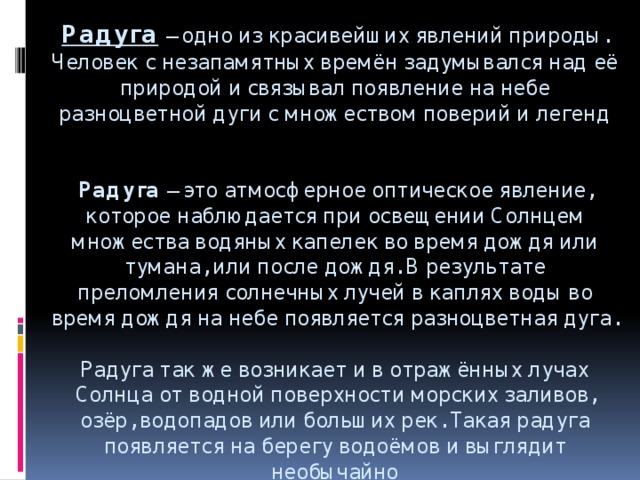 Радуга  – одно из красивейших явлений природы. Человек с незапамятных времён задумывался над её природой и связывал появление на небе разноцветной дуги с множеством поверий и легенд    Радуга – это атмосферное оптическое явление, которое наблюдается при освещении Солнцем множества водяных капелек во время дождя или тумана, или после дождя. В результате преломления солнечных лучей в каплях воды во время дождя на небе появляется разноцветная дуга.   Радуга так же возникает и в отражённых лучах Солнца от водной поверхности морских заливов, озёр, водопадов или больших рек. Такая радуга появляется на берегу водоёмов и выглядит необычайно