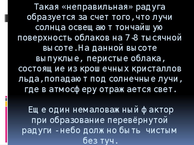 Такая «неправильная» радуга образуется за счет того, что лучи солнца освещают тончайшую поверхность облаков на 7-8 тысячной высоте. На данной высоте выпуклые,  перистые облака, состоящие из крошечных кристаллов льда, попадают под солнечные лучи, где в атмосферу отражается свет.     Еще один немаловажный фактор при образование перевёрнутой радуги - небо должно быть  чистым без туч.