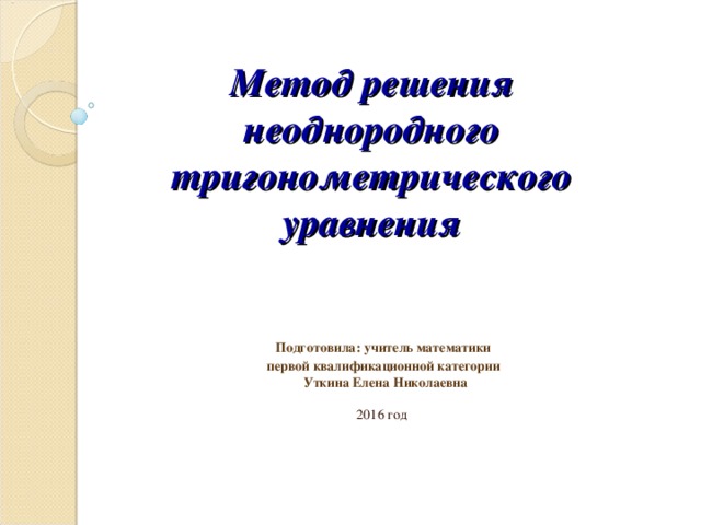 Метод решения неоднородного тригонометрического уравнения  Подготовила: учитель математики  первой квалификационной категории  Уткина Елена Николаевна    2016 год 