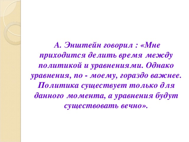 А. Энштейн говорил : «Мне приходится делить время между политикой и уравнениями. Однако уравнения, по - моему, гораздо важнее. Политика существует только для данного момента, а уравнения будут существовать вечно». 