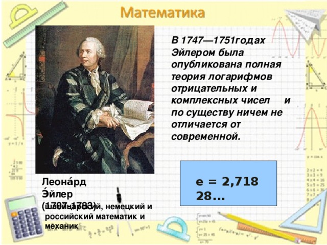 В 1747—1751годах Эйлером была опубликована полная теория логарифмов отрицательных и комплексных чисел и по существу ничем не отличается от современной. е = 2,718 28... е = 2,718 28... Леона́рд Э́йлер (1707-1783) швейцарский, немецкий и российский математик и механик 6 