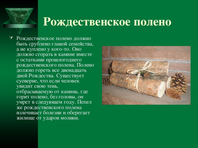 Рождественское полено Рождественское полено должно быть срублено главой семейства, а не куплено у кого-то. Оно должно сгорать в камине вместе с остатками прошлогоднего рождественского полена. Полено должно гореть все двенадцать дней Рождества. Существует суеверие, что если человек увидит свою тень, отбрасываемую от камина, где горит полено, без головы, он умрет в следующем году. Пепел же рождественского полена излечивает болезни и оберегает жилище от ударов молнии.  