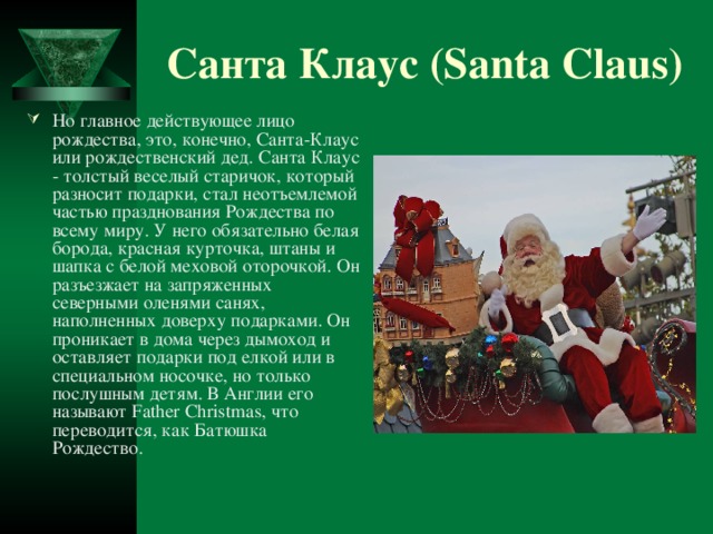 Санта Клаус (Santa Claus) Но главное действующее лицо рождества, это, конечно, Санта-Клаус или рождественский дед. Санта Клаус - толстый веселый старичок, который разносит подарки, стал неотъемлемой частью празднования Рождества по всему миру. У него обязательно белая борода, красная курточка, штаны и шапка с белой меховой оторочкой. Он разъезжает на запряженных северными оленями санях, наполненных доверху подарками. Он проникает в дома через дымоход и оставляет подарки под елкой или в специальном носочке, но только послушным детям. В Англии его называют Father Christmas, что переводится, как Батюшка Рождество.  