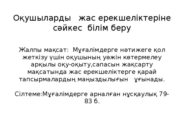 Оқушыларды   жас ерекшеліктеріне сәйкес  білім беру   Жалпы мақсат: Мұғалімдерге нәтижеге қол жеткізу үшін оқушының уәжін көтермелеу арқылы оқу-оқыту,сапасын жақсарту мақсатында жас ерекшеліктерге қарай тапсырмалардың маңыздылығын   ұғынады.   Сілтеме:Мұғалімдерге арналған нұсқаулық 79-83 б.   
