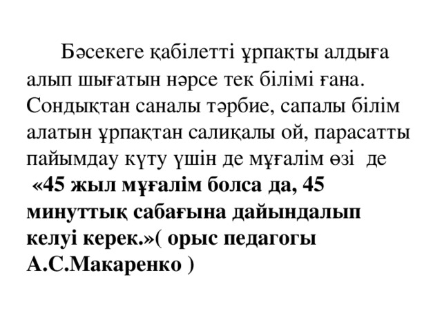  Бәсекеге қабілетті ұрпақты алдыға алып шығатын нәрсе тек білімі ғана. Сондықтан саналы тәрбие, сапалы білім алатын ұрпақтан салиқалы ой, парасатты пайымдау күту үшін де мұғалім өзі де   «45 жыл мұғалім болса да, 45 минуттық сабағына дайындалып келуі керек.»( орыс педагогы А.С.Макаренко )  