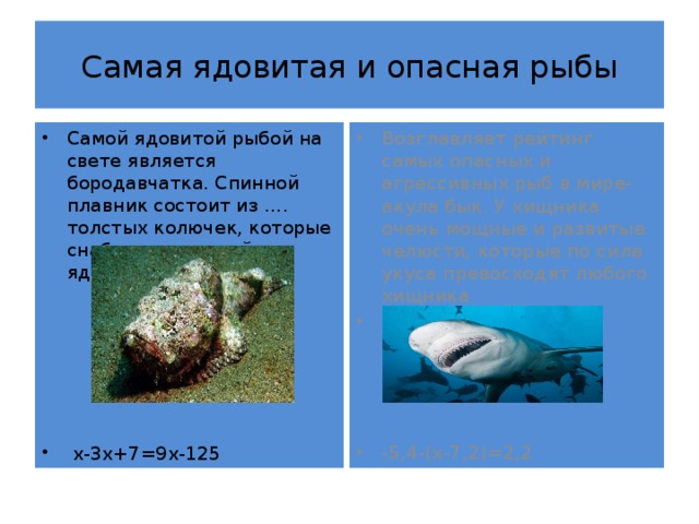 Самая ядовитая и опасная рыбы Самой ядовитой рыбой на свете является бородавчатка. Спинной плавник состоит из …. толстых колючек, которые снабжены сильнейшим ядом. Возглавляет рейтинг самых опасных и агрессивных рыб в мире- акула бык. У хищника очень мощные и развитые челюсти, которые по силе укуса превосходят любого хищника Имеет длину-….м. -5,4-(х-7,2)=2,2  х-3х+7=9х-125 