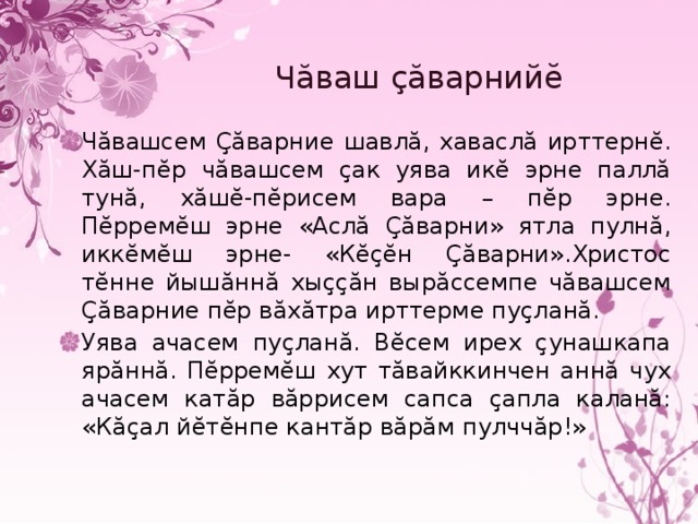 Чăваш çăварнийĕ Чăвашсем Çăварние шавлă, хаваслă ирттернĕ. Хăш-пĕр чăвашсем çак уява икĕ эрне паллă тунă, хăшĕ-пĕрисем вара – пĕр эрне. Пĕрремĕш эрне «Аслă Çăварни» ятла пулнă, иккĕмĕш эрне- «Кĕçĕн Çăварни».Христос тĕнне йышăннă хыççăн вырăссемпе чăвашсем Çăварние пĕр вăхăтра ирттерме пуçланă. Уява ачасем пуçланă. Вĕсем ирех çунашкапа ярăннă. Пĕрремĕш хут тăвайккинчен аннă чух ачасем катăр вăррисем сапса çапла каланă: «Кăçал йĕтĕнпе кантăр вăрăм пулччăр!» 