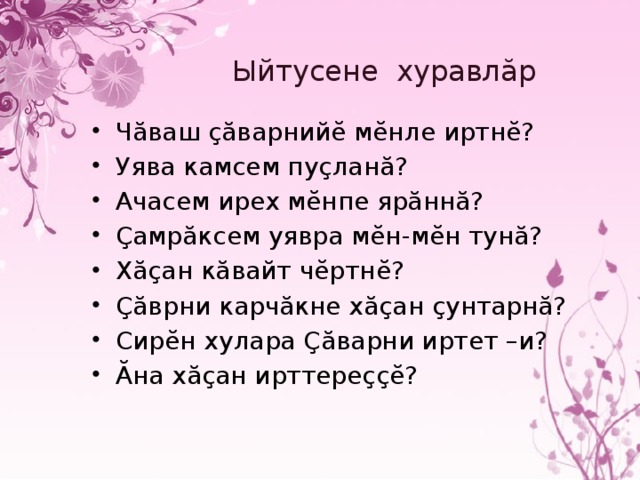 Ыйтусене хуравлăр Чăваш çăварнийĕ мĕнле иртнĕ? Уява камсем пуçланă? Ачасем ирех мĕнпе ярăннă? Çамрăксем уявра мĕн-мĕн тунă? Хăçан кăвайт чĕртнĕ? Çăврни карчăкне хăçан çунтарнă? Сирĕн хулара Çăварни иртет –и? Ăна хăçан ирттереççĕ? 