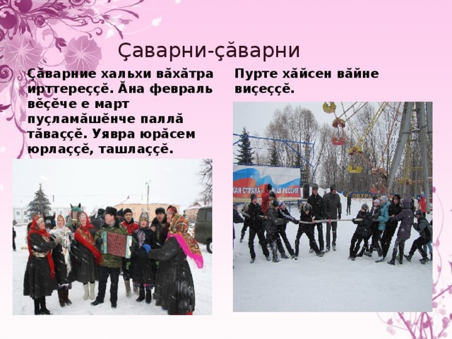 Çаварни-çăварни Çăварние хальхи вăхăтра ирттереççĕ. Ăна февраль вĕçĕче е март пуçламăшĕнче паллă тăваççĕ. Уявра юрăсем юрлаççĕ, ташлаççĕ. Пурте хăйсен вăйне виçеççĕ. 