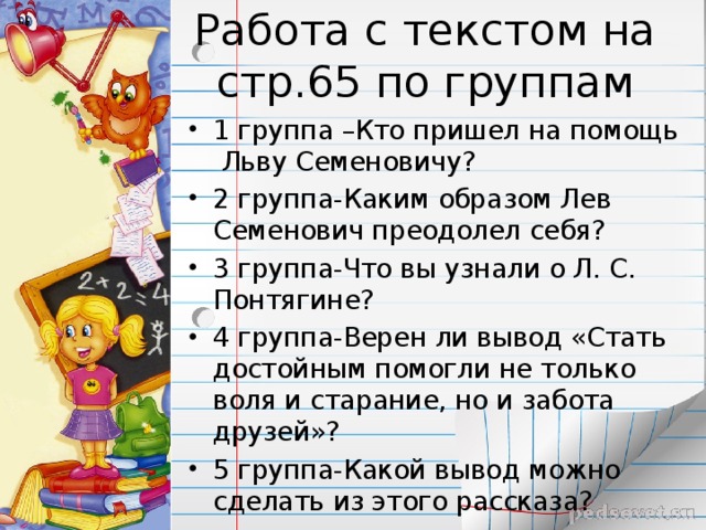 1 группа –Кто пришел на помощь Льву Семеновичу? 2 группа-Каким образом Лев Семенович преодолел себя? 3 группа-Что вы узнали о Л. С. Понтягине? 4 группа-Верен ли вывод «Стать достойным помогли не только воля и старание, но и забота друзей»? 5 группа-Какой вывод можно сделать из этого рассказа? 