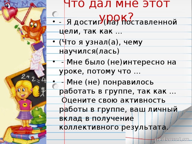 Что дал мне этот урок? -  Я достиг (ла) поставленной цели, так как … (Что я узнал(а), чему научился(лась)   - Мне было (не)интересно на уроке, потому что …   - Мне (не) понравилось работать в группе, так как … Оцените свою активность работы в группе, ваш личный вклад в получение коллективного результата.  