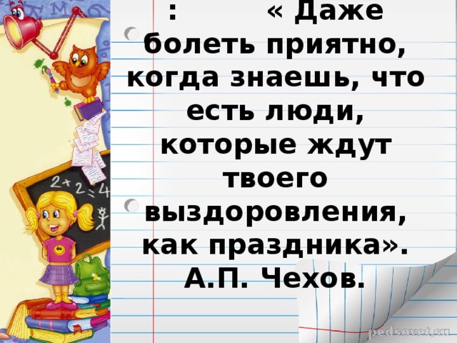 : « Даже болеть приятно, когда знаешь, что есть люди, которые ждут твоего выздоровления, как праздника».  А.П. Чехов.   
