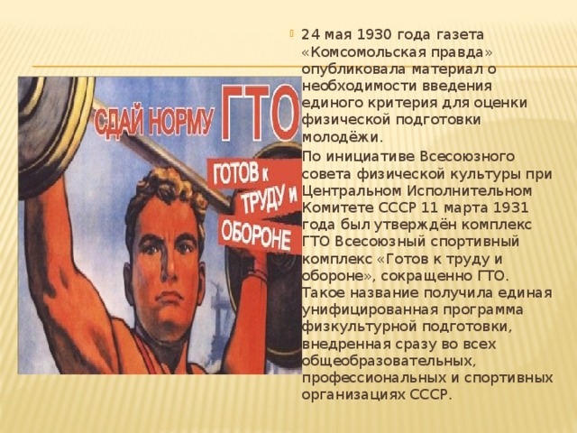 24 мая 1930 года газета «Комсомольская правда» опубликовала материал о необходимости введения единого критерия для оценки физической подготовки молодёжи. По инициативе Всесоюзного совета физической культуры при Центральном Исполнительном Комитете СССР 11 марта 1931 года был утверждён комплекс ГТО Всесоюзный спортивный комплекс «Готов к труду и обороне», сокращенно ГТО. Такое название получила единая унифицированная программа физкультурной подготовки, внедренная сразу во всех общеобразовательных, профессиональных и спортивных организациях СССР. 