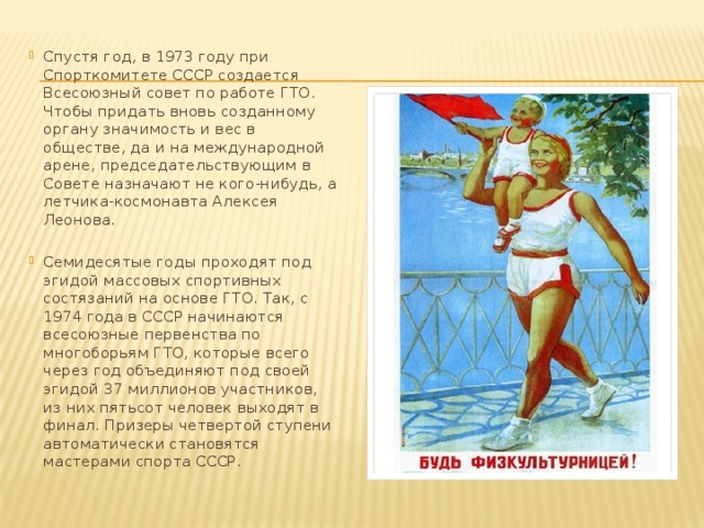 Спустя год, в 1973 году при Спорткомитете СССР создается Всесоюзный совет по работе ГТО. Чтобы придать вновь созданному органу значимость и вес в обществе, да и на международной арене, председательствующим в Совете назначают не кого-нибудь, а летчика-космонавта Алексея Леонова. Семидесятые годы проходят под эгидой массовых спортивных состязаний на основе ГТО. Так, с 1974 года в СССР начинаются всесоюзные первенства по многоборьям ГТО, которые всего через год объединяют под своей эгидой 37 миллионов участников, из них пятьсот человек выходят в финал. Призеры четвертой ступени автоматически становятся мастерами спорта СССР. 