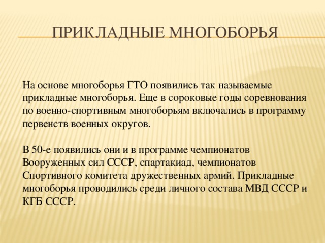 Прикладные многоборья На основе многоборья ГТО появились так называемые прикладные многоборья. Еще в сороковые годы соревнования по военно-спортивным многоборьям включались в программу первенств военных округов. В 50-е появились они и в программе чемпионатов Вооруженных сил СССР, спартакиад, чемпионатов Спортивного комитета дружественных армий. Прикладные многоборья проводились среди личного состава МВД СССР и КГБ СССР. 