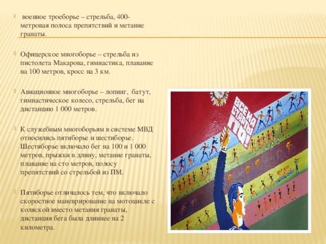  военное троеборье – стрельба, 400-метровая полоса препятствий и метание гранаты. Офицерское многоборье – стрельба из пистолета Макарова, гимнастика, плавание на 100 метров, кросс на 3 км. Авиационное многоборье – лопинг, батут, гимнастическое колесо, стрельба, бег на дистанцию 1 000 метров. К служебным многоборьям в системе МВД относились пятиборье и шестиборье. Шестиборье включало бег на 100 и 1 000 метров, прыжки в длину, метание гранаты, плавание на сто метров, полосу препятствий со стрельбой из ПМ. Пятиборье отличалось тем, что включало скоростное маневрирование на мотоцикле с коляской вместо метания гранаты, дистанция бега была длиннее на 2 километра. 