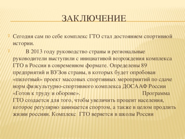 Заключение Сегодня сам по себе комплекс ГТО стал достоянием спортивной истории.   В 2013 году руководство страны и региональные руководители выступили с инициативой возрождения комплекса ГТО в России в современном формате. Определены 89 предприятий и ВУЗов страны, в которых будет опробован «пилотный» проект массовых спортивных мероприятий по сдаче норм физкультурно-спортивного комплекса ДОСААФ России «Готов к труду и обороне».  Программа ГТО создается для того, чтобы увеличить процент населения, которое регулярно занимается спортом, а также в целом продлить жизни россиян.  Комплекс ГТО вернется в школы России 