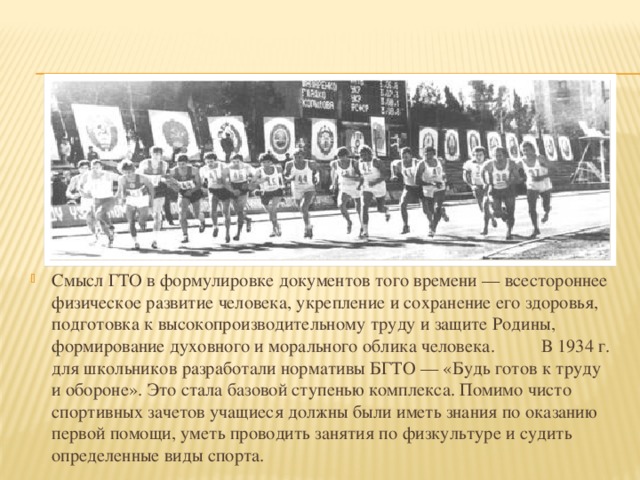 Смысл ГТО в формулировке документов того времени — всестороннее физическое развитие человека, укрепление и сохранение его здоровья, подготовка к высокопроизводительному труду и защите Родины, формирование духовного и морального облика человека.  В 1934 г. для школьников разработали нормативы БГТО — «Будь готов к труду и обороне». Это стала базовой ступенью комплекса. Помимо чисто спортивных зачетов учащиеся должны были иметь знания по оказанию первой помощи, уметь проводить занятия по физкультуре и судить определенные виды спорта. 