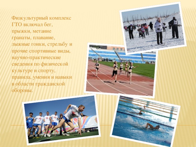 Физкультурный комплекс ГТО включал бег, прыжки, метание гранаты, плавание, лыжные гонки, стрельбу и прочие спортивные виды, научно-практические сведения по физической культуре и спорту, правила, умения и навыки в области гражданской обороны. 