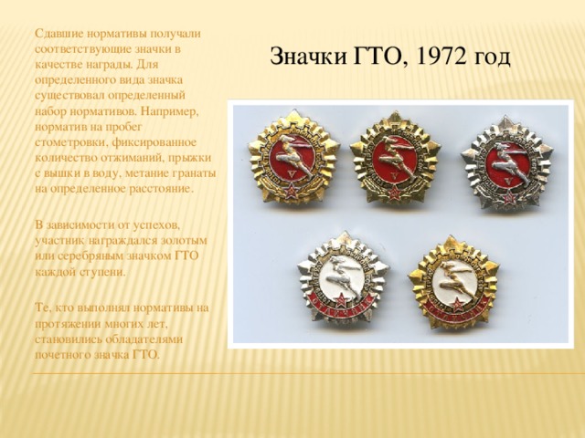 Сдавшие нормативы получали соответствующие значки в качестве награды. Для определенного вида значка существовал определенный набор нормативов. Например, норматив на пробег стометровки, фиксированное количество отжиманий, прыжки с вышки в воду, метание гранаты на определенное расстояние. В зависимости от успехов, участник награждался золотым или серебряным значком ГТО каждой ступени. Те, кто выполнял нормативы на протяжении многих лет, становились обладателями почетного значка ГТО. Значки ГТО, 1972 год 