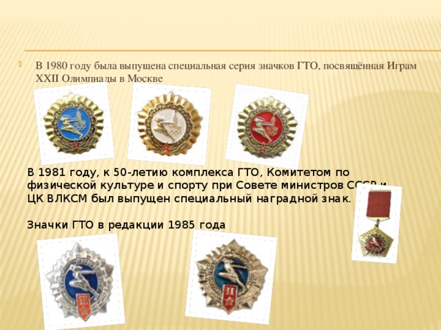 В 1980 году была выпущена специальная серия значков ГТО, посвящённая Играм XXII Олимпиады в Москве В 1981 году, к 50-летию комплекса ГТО, Комитетом по физической культуре и спорту при Совете министров СССР и ЦК ВЛКСМ был выпущен специальный наградной знак. Значки ГТО в редакции 1985 года 