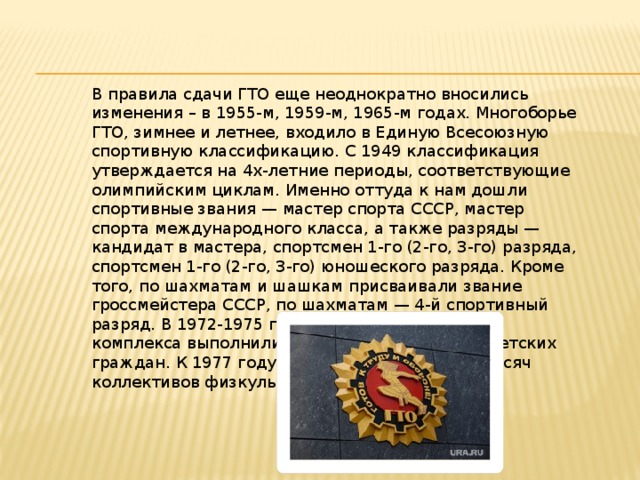 В правила сдачи ГТО еще неоднократно вносились изменения – в 1955-м, 1959-м, 1965-м годах. Многоборье ГТО, зимнее и летнее, входило в Единую Всесоюзную спортивную классификацию. С 1949 классификация утверждается на 4х-летние периоды, соответствующие олимпийским циклам. Именно оттуда к нам дошли спортивные звания — мастер спорта СССР, мастер спорта международного класса, а также разряды — кандидат в мастера, спортсмен 1-го (2-го, 3-го) разряда, спортсмен 1-го (2-го, 3-го) юношеского разряда. Кроме того, по шахматам и шашкам присваивали звание гроссмейстера СССР, по шахматам — 4-й спортивный разряд. В 1972-1975 годах нормы и требования комплекса выполнили свыше 58 миллионов советских граждан. К 1977 году в стране уже было 219 тысяч коллективов физкультуры. 