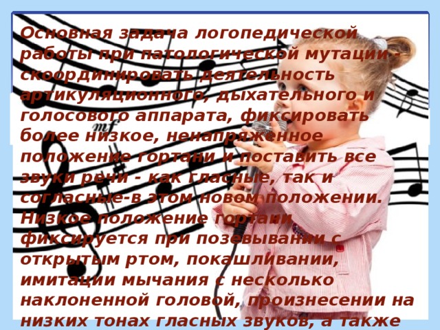 Основная задача логопедической работы при патологической мутации - скоординировать деятельность артикуляционного, дыхательного и голосового аппарата, фиксировать более низкое, ненапряженное положение гортани и поставить все звуки речи - как гласные, так и согласные-в этом новом положении. Низкое положение гортани фиксируется при позевывании с открытым ртом, покашливании, имитации мычания с несколько наклоненной головой, произнесении на низких тонах гласных звуков, а также гласных в сочетании с согласными. Далее закрепить полученный голос в слогах, словах, фразах, самостоятельной речи, пении песен. 
