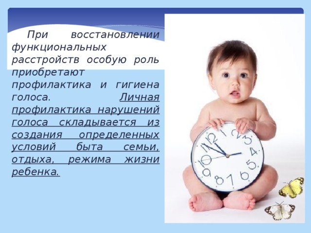 При восстановлении функциональных расстройств особую роль приобретают профилактика и гигиена голоса. Личная профилактика нарушений голоса складывается из создания определенных условий быта семьи, отдыха, режима жизни ребенка. 