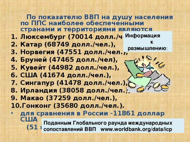  По показателю ВВП на душу населения по ППС наиболее обеспеченными странами и территориями являются Люксембург (70014 долл./чел.), Катар (68749 долл./чел.), Норвегия (47551 долл./чел.), Бруней (47465 долл./чел), Кувейт (44982 долл./чел.), США (41674 долл./чел.), Сингапур (41478 долл./чел.), Ирландия (38058 долл./чел.), Макао (37259 долл./чел.), Гонконг (35680 долл./чел.). для сравнения в России -11861 доллар США  (51 место в мире) Информация к размышлению : Поданным Глобального раунда международных сопоставлений ВВП www.worldbank.org/data/icp  