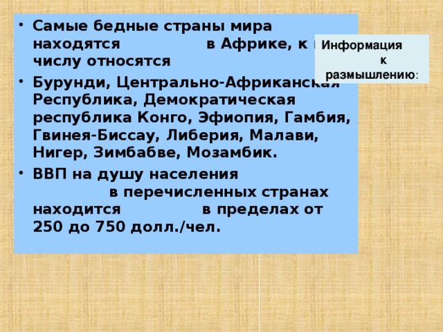 Самые бедные страны мира находятся в Африке, к их числу относятся Бурунди, Центрально-Африканская Республика, Демократическая республика Конго, Эфиопия, Гамбия, Гвинея-Биссау, Либерия, Малави, Нигер, Зимбабве, Мозамбик. ВВП на душу населения в перечисленных странах находится в пределах от 250 до 750 долл./чел. Информация к размышлению : 