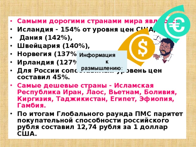 Самыми дорогими странами мира являются  Исландия - 154% от уровня цен США,  Дания (142%), Швейцария (140%), Норвегия (137%), Ирландия (127%). Для России сопоставимый уровень цен составил 45%. Самые дешевые страны - Исламская Республика Иран, Лаос, Вьетнам, Боливия, Киргизия, Таджикистан, Египет, Эфиопия, Гамбия. По итогам Глобального раунда ПМС паритет покупательной способности российского рубля составил 12,74 рубля за 1 доллар США. Информация к размышлению : 