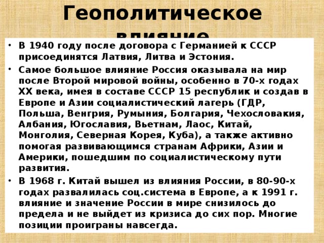 Геополитическое влияние В 1940 году после договора с Германией к СССР присоединятся Латвия, Литва и Эстония. Самое большое влияние Россия оказывала на мир после Второй мировой войны, особенно в 70-х годах XX века, имея в составе СССР 15 республик и создав в Европе и Азии социалистический лагерь (ГДР, Польша, Венгрия, Румыния, Болгария, Чехословакия, Албания, Югославия, Вьетнам, Лаос, Китай, Монголия, Северная Корея, Куба), а также активно помогая развивающимся странам Африки, Азии и Америки, пошедшим по социалистическому пути развития. В 1968 г. Китай вышел из влияния России, в 80-90-х годах развалилась соц.система в Европе, а к 1991 г. влияние и значение России в мире снизилось до предела и не выйдет из кризиса до сих пор. Многие позиции проиграны навсегда.  