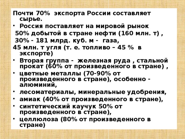 Почти 70% экспорта России составляет сырье. Россия поставляет на мировой рынок  50% добытой в стране нефти (160 млн. т) ,  30% - 181 млрд. куб. м - газа, 45 млн. т угля (т. е. топливо – 45 % в экспорте) Вторая группа - железная руда , стальной прокат (60% от произведенного в стране) , цветные металлы (70-90% от произведенного в стране), особенно - алюминий, лесоматериалы, минеральные удобрения, амиак (40% от произведенного в стране), синтетический каучук 50% от произведенного в стране), целлюлоза (80% от произведенного в стране) 