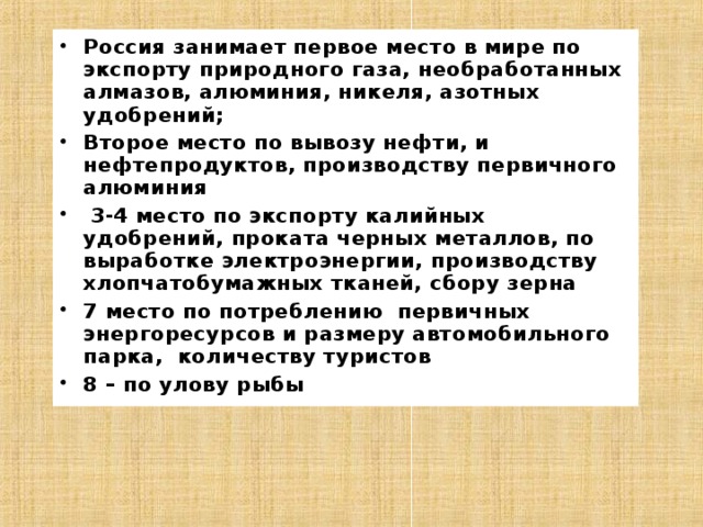 Россия занимает первое место в мире по экспорту природного газа, необработанных алмазов, алюминия, никеля, азотных удобрений; Второе место по вывозу нефти, и нефтепродуктов, производству первичного алюминия  3-4 место по экспорту калийных удобрений, проката черных металлов, по выработке электроэнергии, производству хлопчатобумажных тканей, сбору зерна 7 место по потреблению первичных энергоресурсов и размеру автомобильного парка, количеству туристов 8 – по улову рыбы 