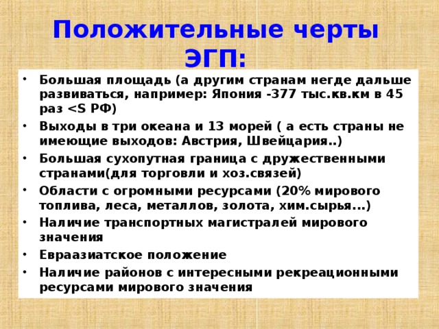 Положительные черты ЭГП: Большая площадь (а другим странам негде дальше развиваться, например: Япония -377 тыс.кв.км в 45 раз  РФ) Выходы в три океана и 13 морей ( а есть страны не имеющие выходов: Австрия, Швейцария..) Большая сухопутная граница с дружественными странами(для торговли и хоз.связей) Области с огромными ресурсами (20% мирового топлива, леса, металлов, золота, хим.сырья...) Наличие транспортных магистралей мирового значения Евраазиатское положение Наличие районов с интересными рекреационными ресурсами мирового значения    