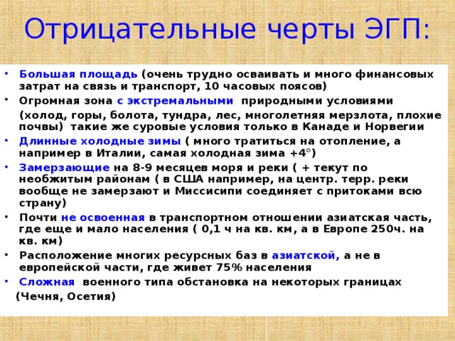 Отрицательные черты ЭГП: Большая площадь (очень трудно осваивать и много финансовых затрат на связь и транспорт, 10 часовых поясов) Огромная зона с экстремальными природными условиями  (холод, горы, болота, тундра, лес, многолетняя мерзлота, плохие почвы) такие же суровые условия только в Канаде и Норвегии Длинные холодные зимы ( много тратиться на отопление, а например в Италии, самая холодная зима +4°) Замерзающие на 8-9 месяцев моря и реки ( + текут по необжитым районам ( в США например, на центр. терр. реки вообще не замерзают и Миссисипи соединяет с притоками всю страну) Почти не освоенная в транспортном отношении азиатская часть, где еще и мало населения ( 0,1 ч на кв. км, а в Европе 250ч. на кв. км) Расположение многих ресурсных баз в азиатской, а не в европейской части, где живет 75% населения Сложная военного типа обстановка на некоторых границах  (Чечня, Осетия)    