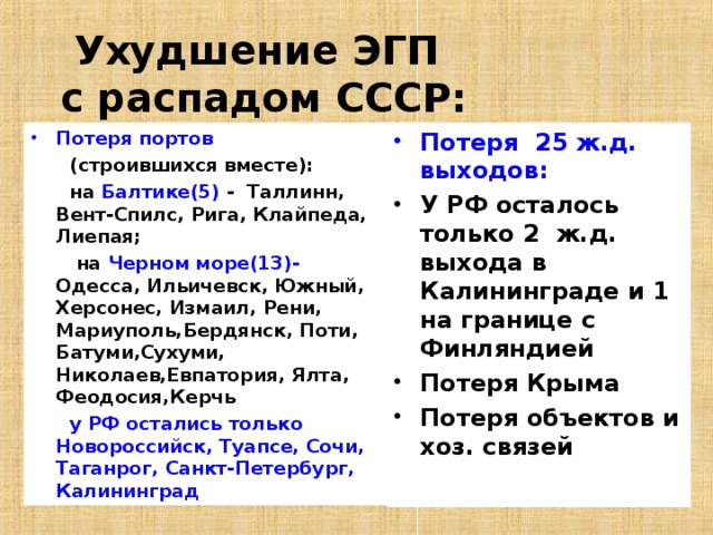 Ухудшение ЭГП  с распадом СССР: Потеря портов Потеря 25 ж.д. выходов:    (строившихся вместе):  на Балтике(5) - Таллинн, Вент-Спилс, Рига, Клайпеда, Лиепая;  на Черном море(13)- Одесса, Ильичевск, Южный, Херсонес, Измаил, Рени, Мариуполь,Бердянск, Поти, Батуми,Сухуми, Николаев,Евпатория, Ялта, Феодосия,Керчь  у РФ остались только Новороссийск, Туапсе, Сочи, Таганрог, Санкт-Петербург, Калининград У РФ осталось только 2 ж.д. выхода в Калининграде и 1 на границе с Финляндией Потеря Крыма Потеря объектов и хоз. связей  