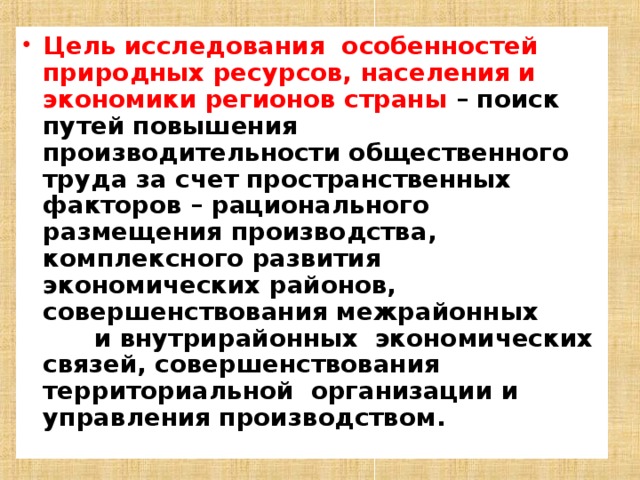 Цель исследования особенностей природных ресурсов, населения и экономики регионов страны – поиск путей повышения производительности общественного труда за счет пространственных факторов – рационального размещения производства, комплексного развития экономических районов, совершенствования межрайонных и внутрирайонных экономических связей, совершенствования территориальной организации и управления производством.  