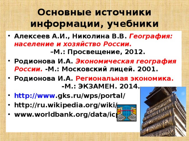 Основные источники информации, учебники Алексеев А.И., Николина В.В. География: население и хозяйство России. –М.: Просвещение, 2012. Родионова И.А. Экономическая география России. - М.: Московский лицей. 2001. Родионова И.А. Региональная экономика. -М.: ЭКЗАМЕН. 2014. http :// www . gks . ru / wps / portal / http :// ru . wikipedia . org / wiki / www.worldbank.org/data/icp     