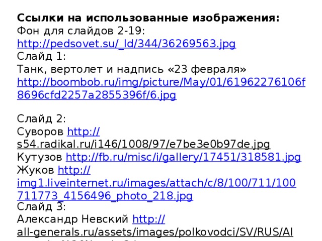 Ссылки на использованные изображения: Фон для слайдов 2-19: http://pedsovet.su/_ld/344/36269563.jpg Слайд 1: Танк, вертолет и надпись «23 февраля» http://boombob.ru/img/picture/May/01/61962276106f8696cfd2257a2855396f/6.jpg  Слайд 2: Суворов http:// s54.radikal.ru/i146/1008/97/e7be3e0b97de.jpg  Кутузов http:// fb.ru/misc/i/gallery/17451/318581.jpg Жуков http:// img1.liveinternet.ru/images/attach/c/8/100/711/100711773_4156496_photo_218.jpg Слайд 3: Александр Невский http:// all-generals.ru/assets/images/polkovodci/SV/RUS/Alexander%20Nevsky2.jpg