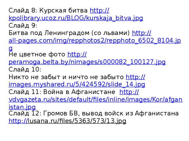 Слайд 8: Курская битва http:// kpolibrary.ucoz.ru/BLOG/kurskaja_bitva.jpg Слайд 9: Битва под Ленинградом (со львами) http :// all-pages.com/img/repphotos2/repphoto_6502_8104.jpg Не цветное фото http:// peramoga.belta.by/nimages/s000082_100127.jpg Слайд 10: Никто не забыт и ничто не забыто http:// images.myshared.ru/5/424592/slide_14.jpg Слайд 11: Война в Афганистане http:// vdvgazeta.ru/sites/default/files/inline/images/Kor/afganistan.jpg Слайд 12: Громов БВ, вывод войск из Афганистана http:// lusana.ru/files/5363/573/13.jpg