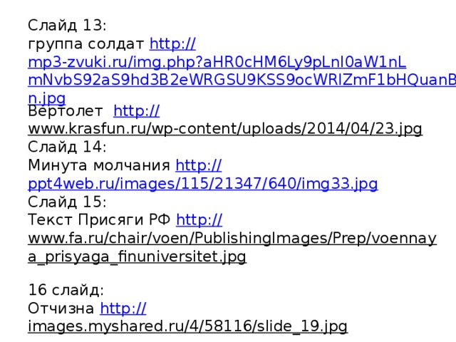 Слайд 13: группа солдат http :// mp3-zvuki.ru/img.php?aHR0cHM6Ly9pLnl0aW1nLmNvbS92aS9hd3B2eWRGSU9KSS9ocWRlZmF1bHQuanBn.jpg Вертолет http:// www.krasfun.ru/wp-content/uploads/2014/04/23.jpg  Слайд 14: Минута молчания http:// ppt4web.ru/images/115/21347/640/img33.jpg Слайд 15: Текст Присяги РФ http:// www.fa.ru/chair/voen/PublishingImages/Prep/voennaya_prisyaga_finuniversitet.jpg  16 слайд: Отчизна http:// images.myshared.ru/4/58116/slide_19.jpg